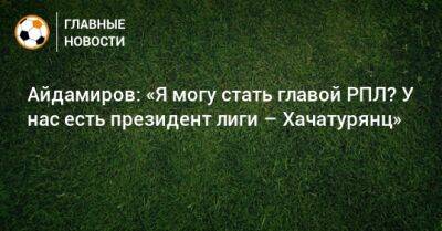 Айдамиров: «Я могу стать главой РПЛ? У нас есть президент лиги – Хачатурянц» - bombardir.ru