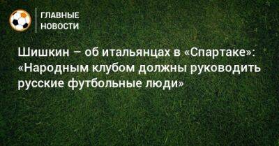 Роман Шишкин - Шишкин – об итальянцах в «Спартаке»: «Народным клубом должны руководить русские футбольные люди» - bombardir.ru