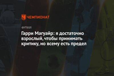 Гарри Магуайр - Гарри Магуайр: я достаточно взрослый, чтобы принимать критику, но всему есть предел - championat.com - Англия