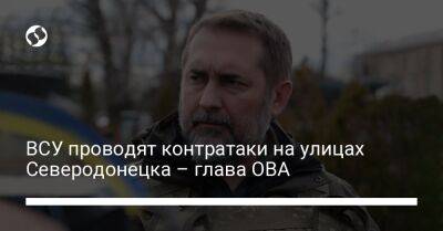 ВСУ проводят контратаки на улицах Северодонецка – глава ОВА - liga.net - Украина - Луганская обл. - Лисичанск - Северодонецк