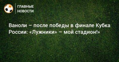 Паоло Ваноль - Ваноли – после победы в финале Кубка России: «Лужники» – мой стадион!» - bombardir.ru - Россия - Англия