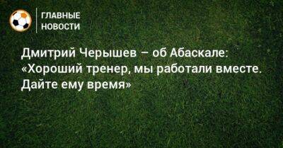 Дмитрий Черышев - Гильермо Абаскаль - Дмитрий Черышев – об Абаскале: «Хороший тренер, мы работали вместе. Дайте ему время» - bombardir.ru