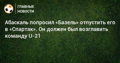 Гильермо Абаскаль - Абаскаль попросил «Базель» отпустить его в «Спартак». Он должен был возглавить команду U-21 - bombardir.ru