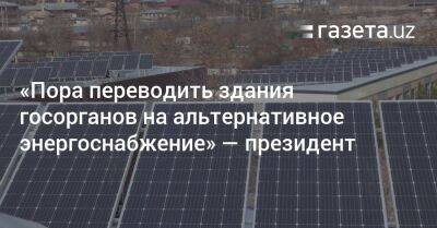 Шавкат Мирзиеев - «Пора переводить здания госорганов на альтернативное энергоснабжение» — президент - gazeta.uz - Россия - Узбекистан - Ташкент