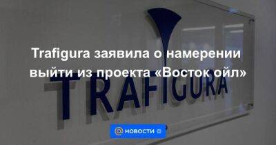 Швейцария - Trafigura заявила о намерении выйти из проекта «Восток ойл» - smartmoney.one - Москва - Россия - Красноярский край - Швейцария