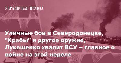 Уличные бои в Северодонецке, "Крабы" и другое оружие, Лукашенко хвалит ВСУ – главное о войне на этой неделе - pravda.com.ua