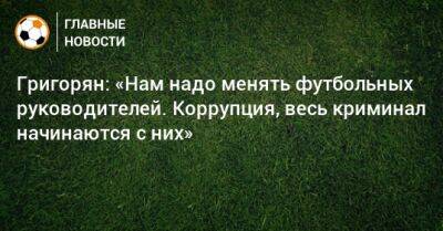 Александр Григорян - Григорян: «Нам надо менять футбольных руководителей. Коррупция, весь криминал начинаются с них» - bombardir.ru