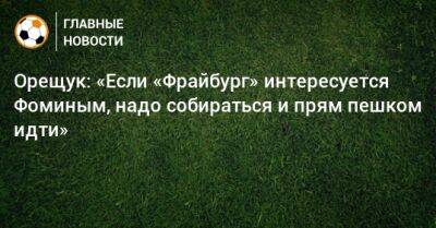 Роман Орещук - Даниил Фомин - Орещук: «Если «Фрайбург» интересуется Фоминым, надо собираться и прям пешком идти» - bombardir.ru - Германия