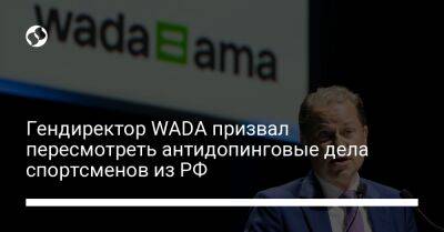 Александр Дьяченко - Гендиректор WADA призвал пересмотреть антидопинговые дела спортсменов из РФ - liga.net - Россия - Украина