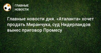 Главные новости дня. «Аталанта» хочет продать Миранчука, суд Нидерландов вынес приговор Промесу - bombardir.ru - Армения - Лос-Анджелес - Казань - Голландия