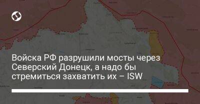 Войска РФ разрушили мосты через Северский Донецк, а надо бы стремиться захватить их – ISW - liga.net - Россия - Украина - Донецк - Лисичанск - Славянск - Северодонецк