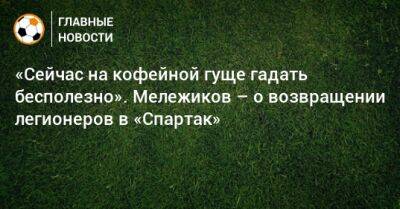 Евгений Мележиков - «Сейчас на кофейной гуще гадать бесполезно». Мележиков – о возвращении легионеров в «Спартак» - bombardir.ru