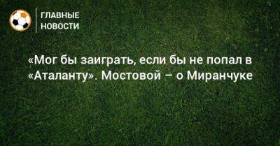 Александр Мостовой - Алексей Миранчук - «Мог бы заиграть, если бы не попал в «Аталанту». Мостовой – о Миранчуке - bombardir.ru - Россия
