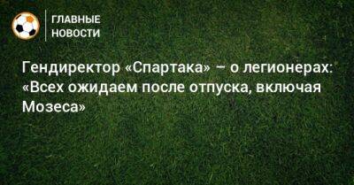 Евгений Мележиков - Гендиректор «Спартака» – о легионерах: «Всех ожидаем после отпуска, включая Мозеса» - bombardir.ru