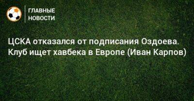 Иван Карпов - ЦСКА отказался от подписания Оздоева. Клуб ищет хавбека в Европе (Иван Карпов) - bombardir.ru