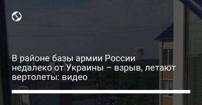 В районе базы армии России недалеко от Украины – взрыв, летают вертолеты: видео - liga.net - Россия - Украина