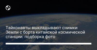 Тайконавты выкладывают снимки Земли с борта китайской космической станции: подборка фото - liga.net - Китай - Украина
