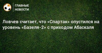 Евгений Ловчев - Гильермо Абаскаль - Ловчев считает, что «Спартак» опустился на уровень «Базеля-2» с приходом Абаскаля - bombardir.ru