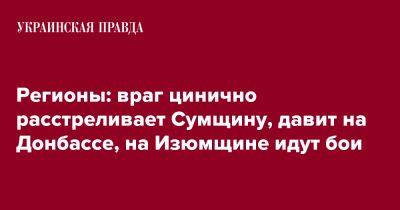 Регионы: враг цинично расстреливает Сумщину, давит на Донбассе, на Изюмщине идут бои - pravda.com.ua - Россия - Украина - Запорожская обл. - Ивано-Франковская обл. - Сумская обл. - Днепропетровская обл. - Хмельницкая обл. - Винницкая обл. - Тернопольская обл. - Одесская обл. - Черновицкая обл. - Львовская обл. - Донецкая обл.