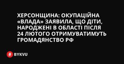 Херсонщина: Окупаційна «влада» заявила, що діти, народжені в області після 24 лютого отримуватимуть громадянство РФ - bykvu.com - Украина - Росія - місто Маріуполь