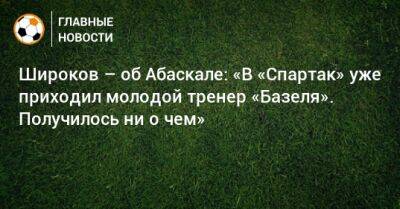 Роман Широков - Гильермо Абаскаль - Широков – об Абаскале: «В «Спартак» уже приходил молодой тренер «Базеля». Получилось ни о чем» - bombardir.ru