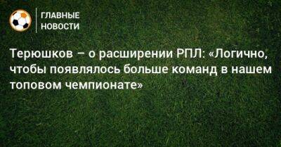 Терюшков – о расширении РПЛ: «Логично, чтобы появлялось больше команд в нашем топовом чемпионате» - bombardir.ru - Россия