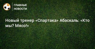 Гильермо Абаскаль - Новый тренер «Спартака» Абаскаль: «Кто мы? Мясо!» - bombardir.ru - Россия