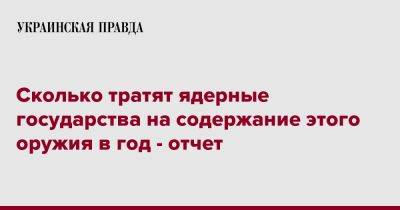 Сколько тратят ядерные государства на содержание этого оружия в год - отчет - pravda.com.ua - Украина