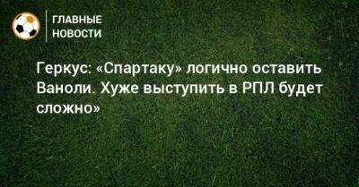 Илья Геркус - Паоло Ваноль - Геркус: «Спартаку» логично оставить Ваноли. Хуже выступить в РПЛ будет сложно» - bombardir.ru