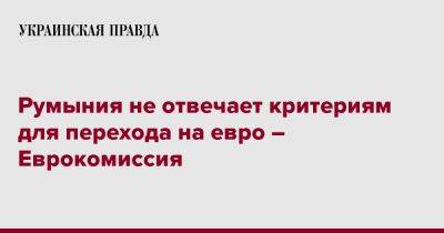 На Евро - Румыния не отвечает критериям для перехода на евро – Еврокомиссия - pravda.com.ua - Румыния