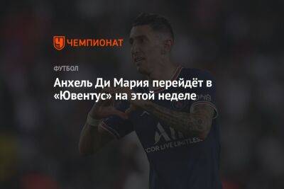 Анхель Ди-Марий - Анхель Ди Мария перейдёт в «Ювентус» на этой неделе - championat.com - Мадрид