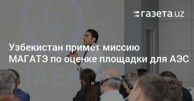 Узбекистан - Узбекистан примет миссию МАГАТЭ по оценке площадки для АЭС - gazeta.uz - Узбекистан