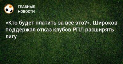 Роман Широков - «Кто будет платить за все это?». Широков поддержал отказ клубов РПЛ расширять лигу - bombardir.ru