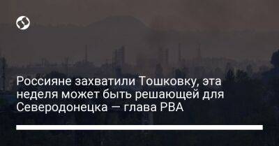 Россияне захватили Тошковку, эта неделя может быть решающей для Северодонецка — глава РВА - liga.net - Россия - Украина - Луганская обл. - Северодонецк