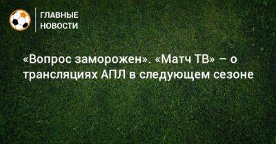 «Вопрос заморожен». «Матч ТВ» – о трансляциях АПЛ в следующем сезоне - bombardir.ru - Россия - Англия - Франция - Шотландия - Португалия - Катар