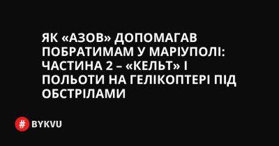 Як «Азов» допомагав побратимам у Маріуполі: частина 2 – «Кельт» і польоти на гелікоптері під обстрілами - bykvu.com - Украина - місто Маріуполь