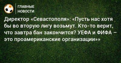 Валерий Чалый - Директор «Севастополя»: «Пусть нас хотя бы во вторую лигу возьмут. Кто-то верит, что завтра бан закончится? УЕФА и ФИФА – это проамериканские организации»» - bombardir.ru - Россия - Севастополь