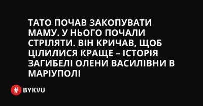 Тато почав закопувати маму. У нього почали стріляти. Він кричав, щоб цілилися краще – історія загибелі Олени Василівни в Маріуполі - bykvu.com - Украина