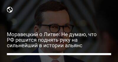 Матеуш Моравецкий - Моравецкий о Литве: Не думаю, что РФ решится поднять руку на сильнейший в истории альянс - liga.net - Россия - США - Украина - Польша - Литва - Калининградская обл. - территория Nato