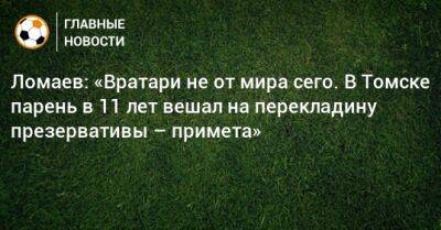 Иван Ломаев - Ломаев: «Вратари не от мира сего. В Томске парень в 11 лет вешал на перекладину презервативы – примета» - bombardir.ru - Томск