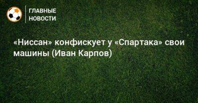 Иван Карпов - «Ниссан» конфискует у «Спартака» свои машины (Иван Карпов) - bombardir.ru