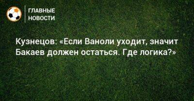 Дмитрий Кузнецов - Кузнецов: «Если Ваноли уходит, значит Бакаев должен остаться. Где логика?» - bombardir.ru