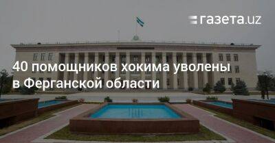 40 помощников хокима уволены в Ферганской области - gazeta.uz - Узбекистан - Ташкент