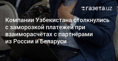 Компании Узбекистана столкнулись с заморозкой платежей при взаиморасчётах с партнёрами из России и Беларуси - gazeta.uz - Россия - США - Узбекистан - Белоруссия