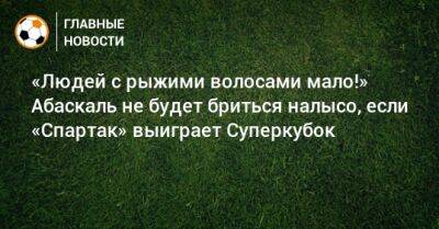 Гильермо Абаскаль - «Людей с рыжими волосами мало!» Абаскаль не будет бриться налысо, если «Спартак» выиграет Суперкубок - bombardir.ru - Россия