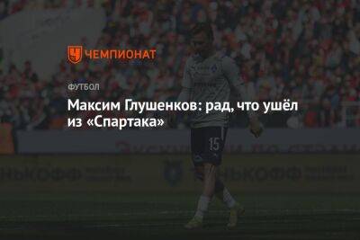 Максим Глушенков - Максим Глушенков: рад, что ушёл из «Спартака» - championat.com