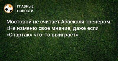 Александр Мостовой - Гильермо Абаскаль - Мостовой не считает Абаскаля тренером: «Не изменю свое мнение, даже если «Спартак» что-то выиграет» - bombardir.ru