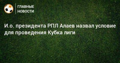 Александр Алаев - И.о. президента РПЛ Алаев назвал условие для проведения Кубка лиги - bombardir.ru