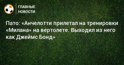 Джеймс Бонд - Карло Анчелотти - Пато: «Анчелотти прилетал на тренировки «Милана» на вертолете. Выходил из него как Джеймс Бонд» - bombardir.ru