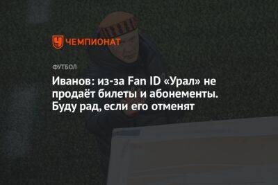 Григорий Иванов - Иванов: из-за Fan ID «Урал» не продаёт билеты и абонементы. Буду рад, если его отменят - championat.com - Россия